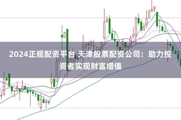 2024正规配资平台 天津股票配资公司：助力投资者实现财富增值