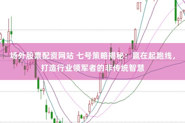 场外股票配资网站 七号策略揭秘：赢在起跑线，打造行业领军者的非传统智慧