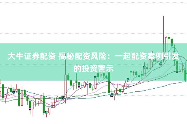 大牛证券配资 揭秘配资风险：一起配资案例引发的投资警示