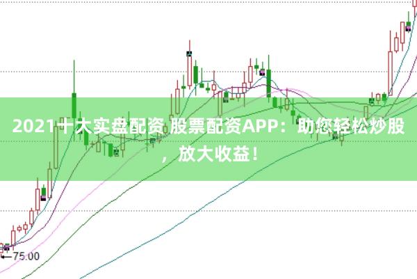 2021十大实盘配资 股票配资APP：助您轻松炒股，放大收益！