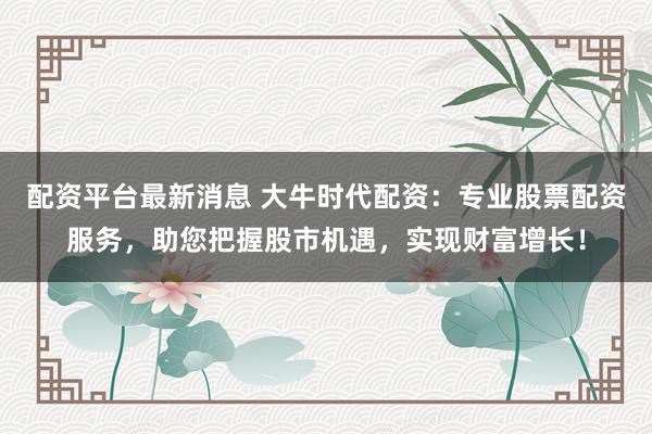 配资平台最新消息 大牛时代配资：专业股票配资服务，助您把握股市机遇，实现财富增长！