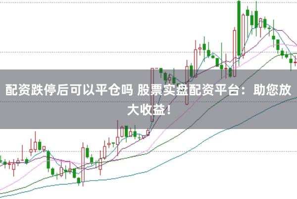 配资跌停后可以平仓吗 股票实盘配资平台：助您放大收益！
