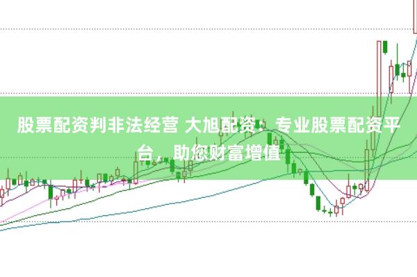 股票配资判非法经营 大旭配资:专业股票配资平台,助您财富增值