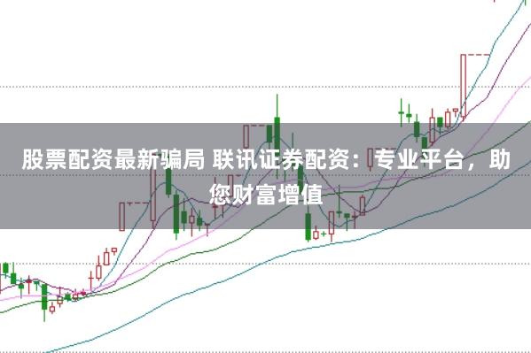 股票配资最新骗局 联讯证券配资：专业平台，助您财富增值