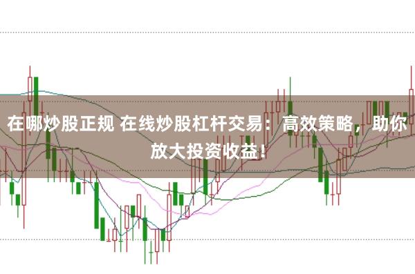 在哪炒股正规 在线炒股杠杆交易：高效策略，助你放大投资收益！