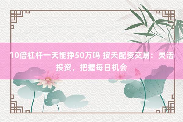 10倍杠杆一天能挣50万吗 按天配资交易：灵活投资，把握每日机会