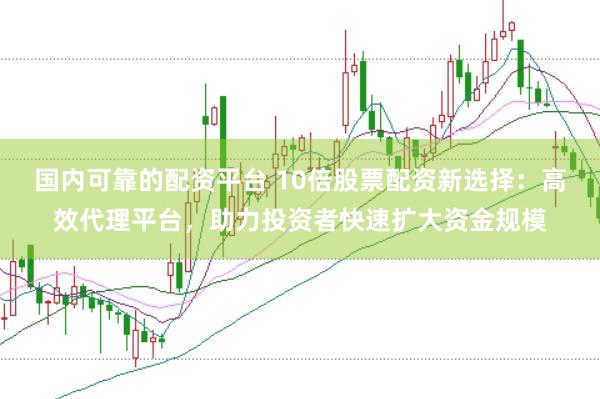 国内可靠的配资平台 10倍股票配资新选择：高效代理平台，助力投资者快速扩大资金规模