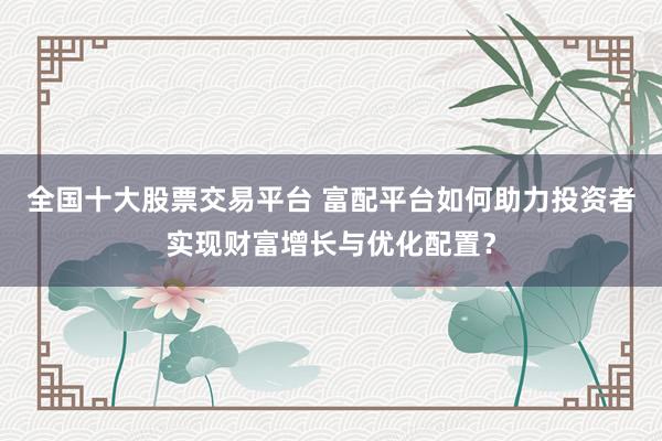 全国十大股票交易平台 富配平台如何助力投资者实现财富增长与优化配置？