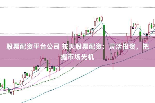 股票配资平台公司 按天股票配资：灵活投资，把握市场先机