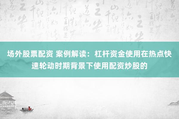 场外股票配资 案例解读:杠杆资金使用在热点快速轮动时期背景下使用配资炒股的