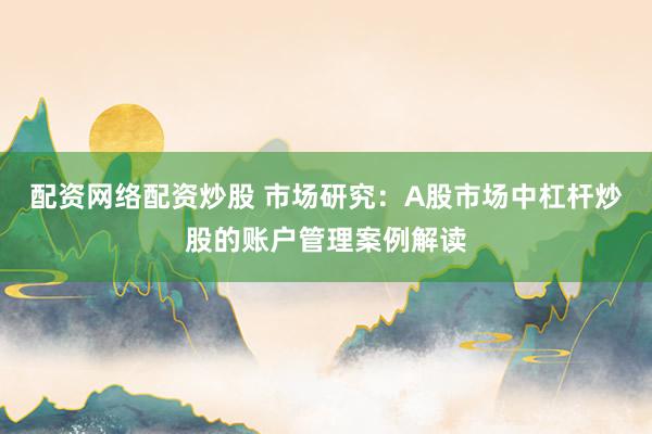配资网络配资炒股 市场研究:A股市场中杠杆炒股的账户管理案例解读