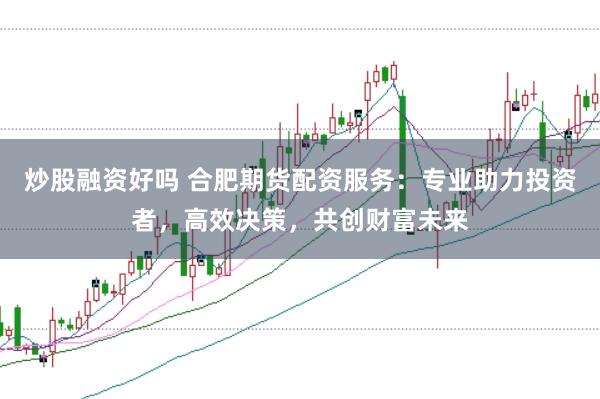 炒股融资好吗 合肥期货配资服务：专业助力投资者，高效决策，共创财富未来