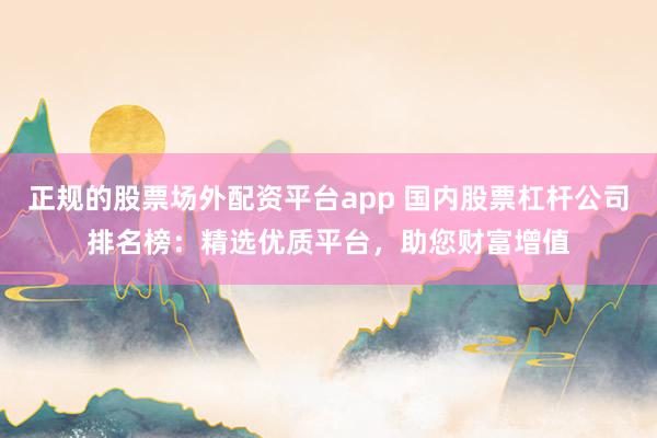 正规的股票场外配资平台app 国内股票杠杆公司排名榜:精选优质平台,助您财富增值