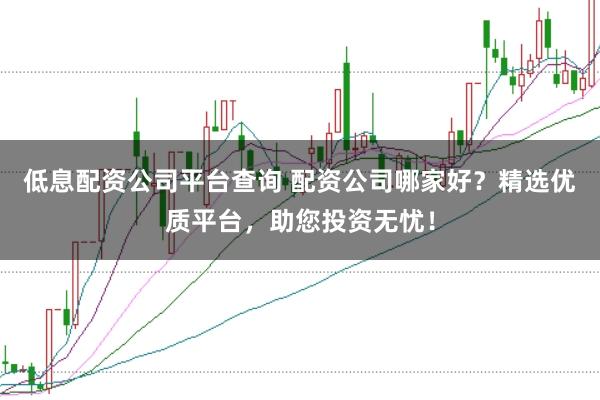 低息配资公司平台查询 配资公司哪家好?精选优质平台,助您投资无忧!