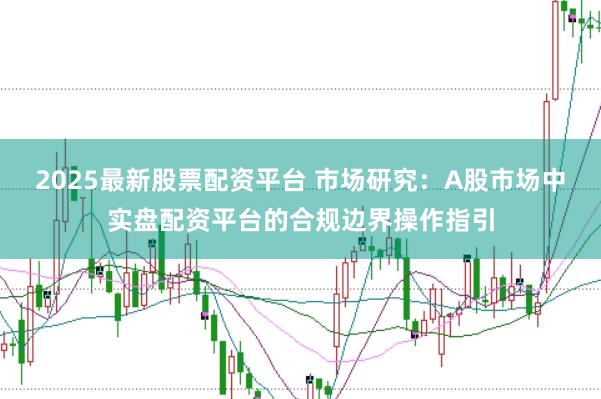 2025最新股票配资平台 市场研究:A股市场中实盘配资平台的合规边界操作指引