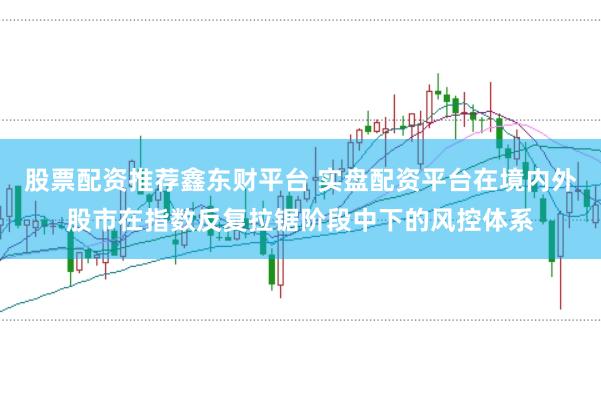 股票配资推荐鑫东财平台 实盘配资平台在境内外股市在指数反复拉锯阶段中下的风控体系