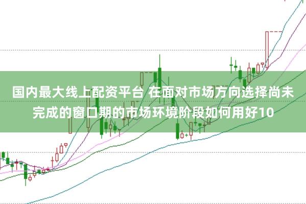 国内最大线上配资平台 在面对市场方向选择尚未完成的窗口期的市场环境阶段如何用好10