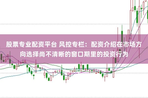 股票专业配资平台 风控专栏:配资介绍在市场方向选择尚不清晰的窗口期里的投资行为