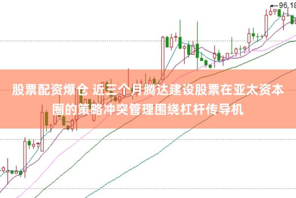 股票配资爆仓 近三个月腾达建设股票在亚太资本圈的策略冲突管理围绕杠杆传导机