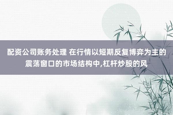 配资公司账务处理 在行情以短期反复博弈为主的震荡窗口的市场结构中，杠杆炒股的风