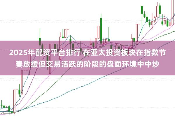 2025年配资平台排行 在亚太投资板块在指数节奏放缓但交易活跃的阶段的盘面环境中中炒
