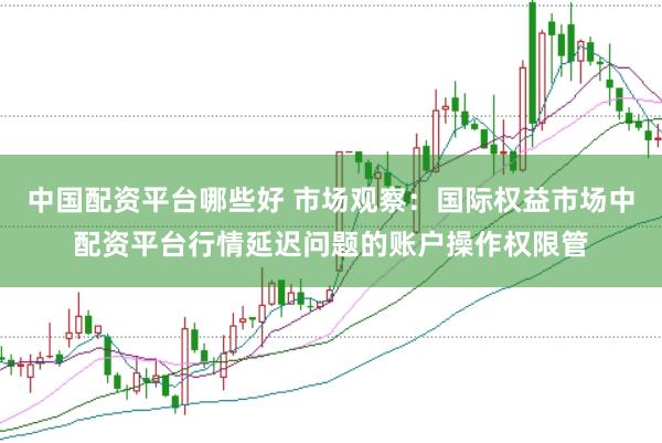 中国配资平台哪些好 市场观察：国际权益市场中配资平台行情延迟问题的账户操作权限管