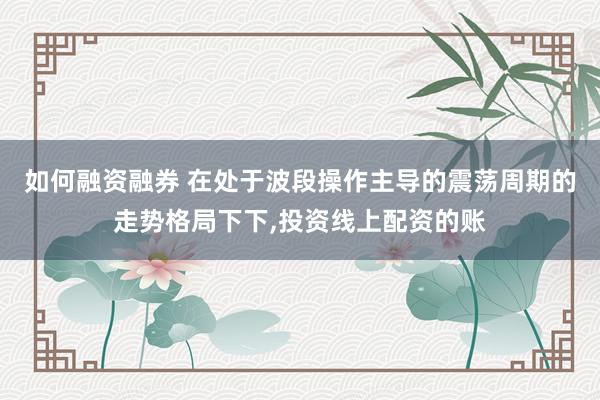 如何融资融券 在处于波段操作主导的震荡周期的走势格局下下，投资线上配资的账