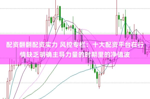 配资翻翻配资实力 风控专栏：十大配资平台在行情缺乏明确主导力量的时期里的净值波