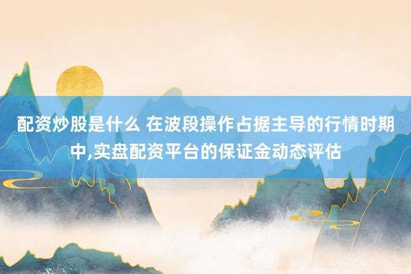配资炒股是什么 在波段操作占据主导的行情时期中，实盘配资平台的保证金动态评估