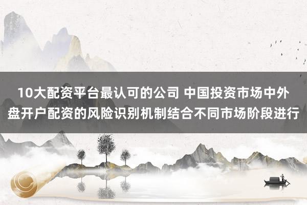 10大配资平台最认可的公司 中国投资市场中外盘开户配资的风险识别机制结合不同市场阶段进行