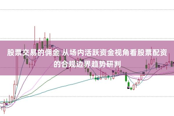 股票交易的佣金 从场内活跃资金视角看股票配资的合规边界趋势研判