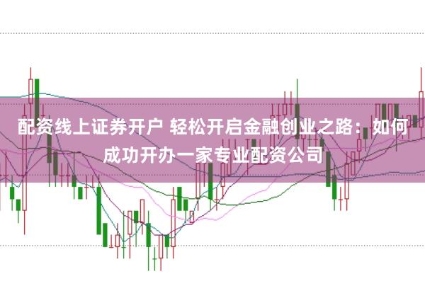 配资线上证券开户 轻松开启金融创业之路:如何成功开办一家专业配资公司