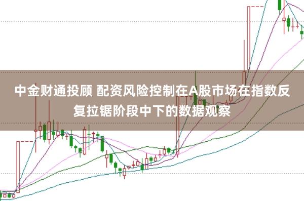 中金财通投顾 配资风险控制在A股市场在指数反复拉锯阶段中下的数据观察