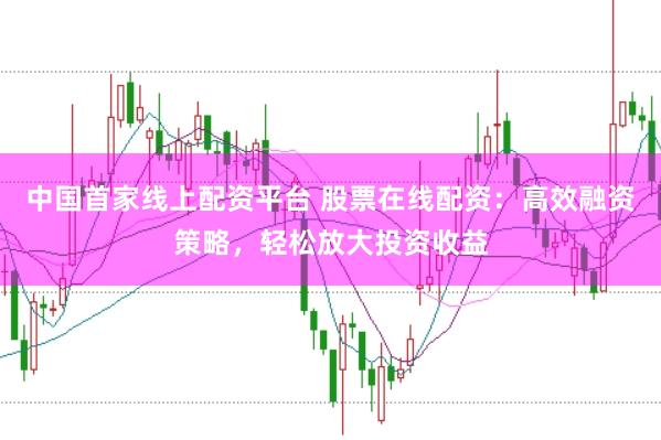 中国首家线上配资平台 股票在线配资:高效融资策略,轻松放大投资收益