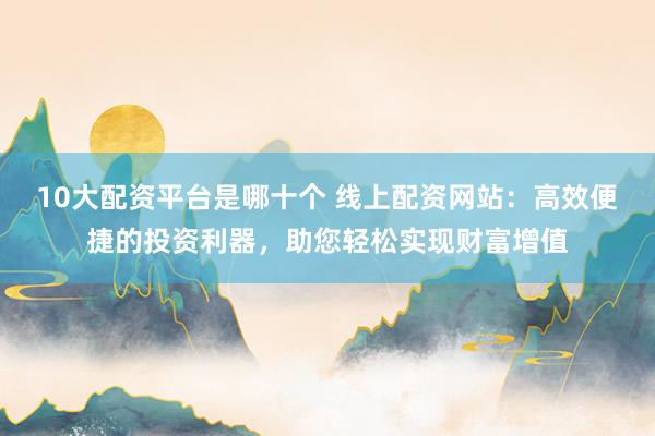10大配资平台是哪十个 线上配资网站:高效便捷的投资利器,助您轻松实现财富增值