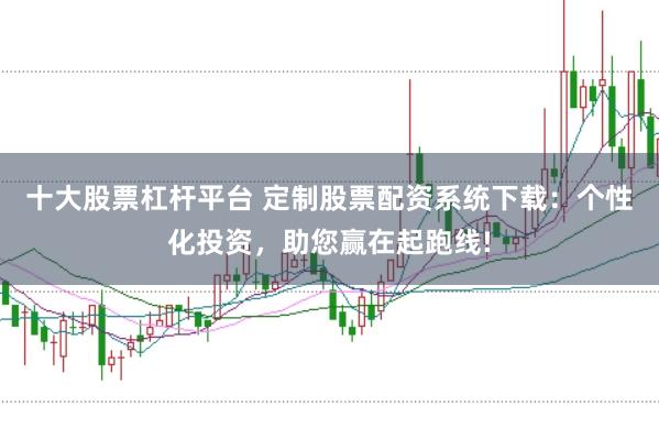 十大股票杠杆平台 定制股票配资系统下载：个性化投资，助您赢在起跑线!