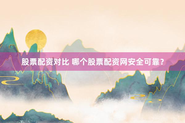 股票配资对比 哪个股票配资网安全可靠?