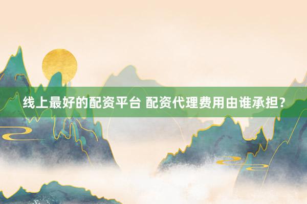 线上最好的配资平台 配资代理费用由谁承担？