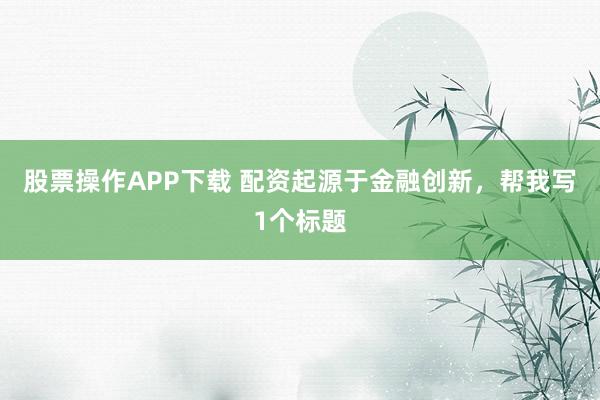 股票操作APP下载 配资起源于金融创新，帮我写1个标题