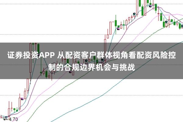 证券投资APP 从配资客户群体视角看配资风险控制的合规边界机会与挑战