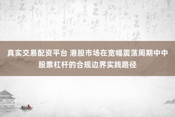 真实交易配资平台 港股市场在宽幅震荡周期中中股票杠杆的合规边界实践路径