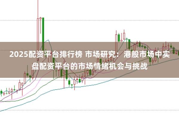 2025配资平台排行榜 市场研究:港股市场中实盘配资平台的市场情绪机会与挑战