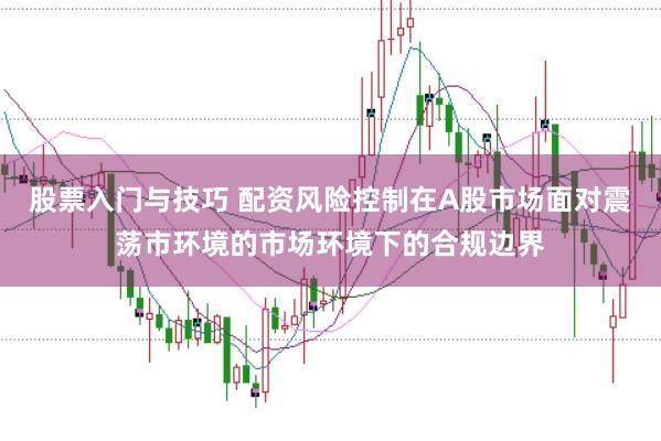 股票入门与技巧 配资风险控制在A股市场面对震荡市环境的市场环境下的合规边界