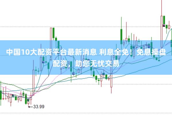 中国10大配资平台最新消息 利息全免！免息操盘配资，助您无忧交易