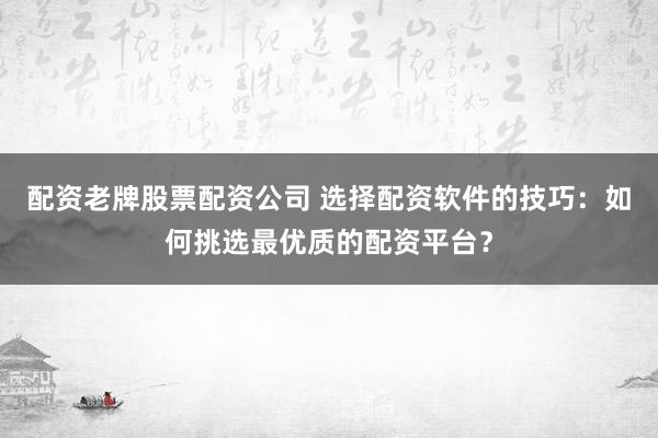 配资老牌股票配资公司 选择配资软件的技巧：如何挑选最优质的配资平台？