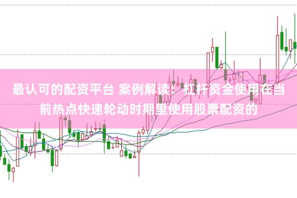 最认可的配资平台 案例解读:杠杆资金使用在当前热点快速轮动时期里使用股票配资的
