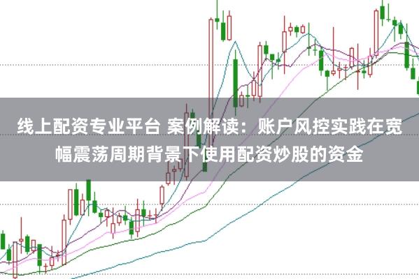 线上配资专业平台 案例解读：账户风控实践在宽幅震荡周期背景下使用配资炒股的资金