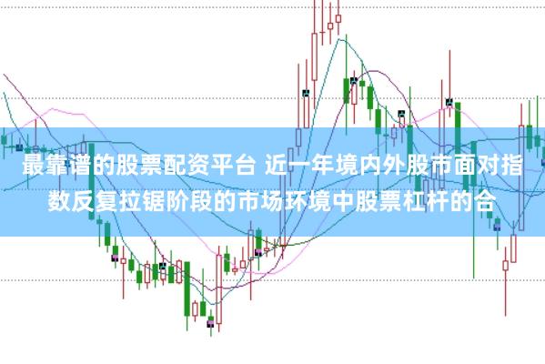 最靠谱的股票配资平台 近一年境内外股市面对指数反复拉锯阶段的市场环境中股票杠杆的合