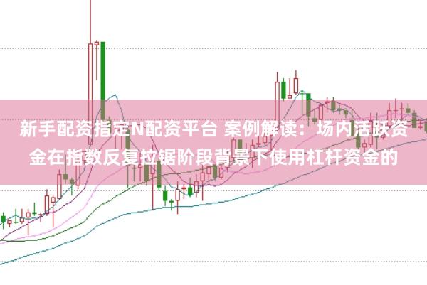 新手配资指定N配资平台 案例解读：场内活跃资金在指数反复拉锯阶段背景下使用杠杆资金的