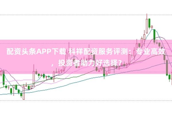 配资头条APP下载 科祥配资服务评测：专业高效，投资者助力好选择？